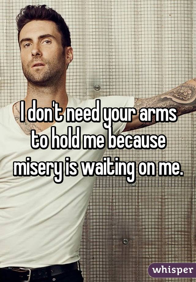 I don't need your arms to hold me because misery is waiting on me.