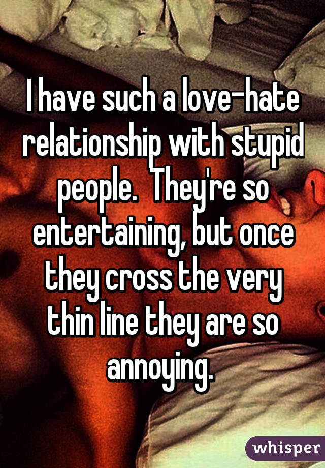 I have such a love-hate relationship with stupid people.  They're so entertaining, but once they cross the very thin line they are so annoying. 