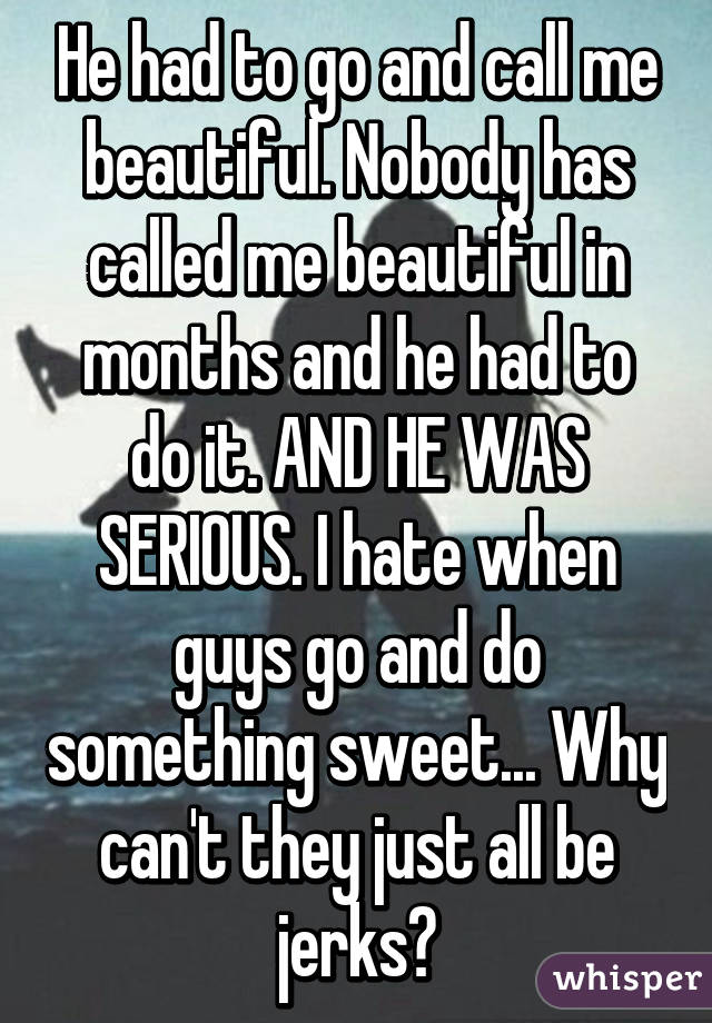 He had to go and call me beautiful. Nobody has called me beautiful in months and he had to do it. AND HE WAS SERIOUS. I hate when guys go and do something sweet... Why can't they just all be jerks?