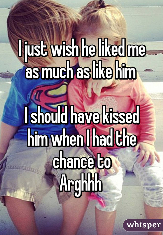 I just wish he liked me as much as like him 

I should have kissed him when I had the chance to
Arghhh 