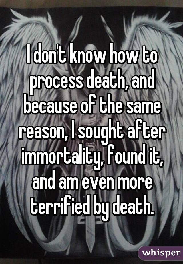 I don't know how to process death, and because of the same reason, I sought after immortality, found it, and am even more terrified by death.