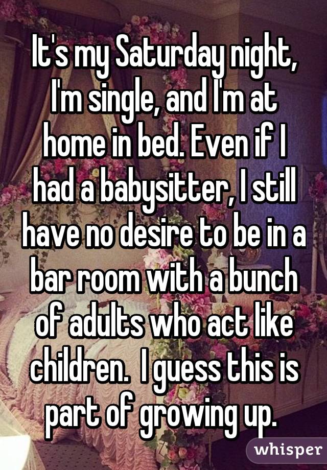 It's my Saturday night, I'm single, and I'm at home in bed. Even if I had a babysitter, I still have no desire to be in a bar room with a bunch of adults who act like children.  I guess this is part of growing up. 