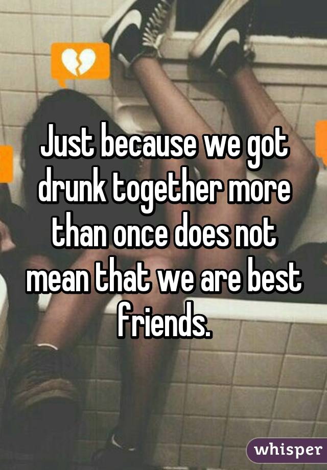 Just because we got drunk together more than once does not mean that we are best friends.