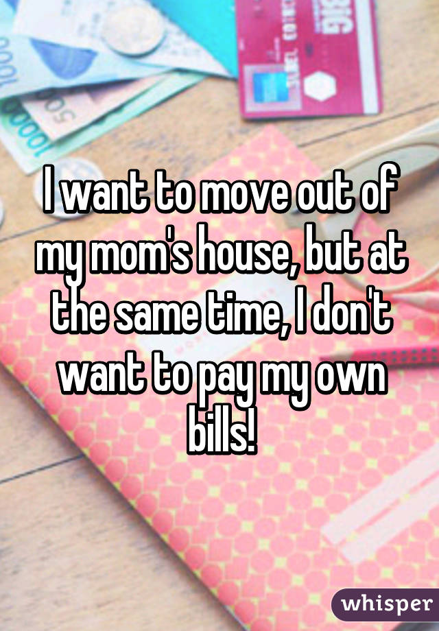 I want to move out of my mom's house, but at the same time, I don't want to pay my own bills!