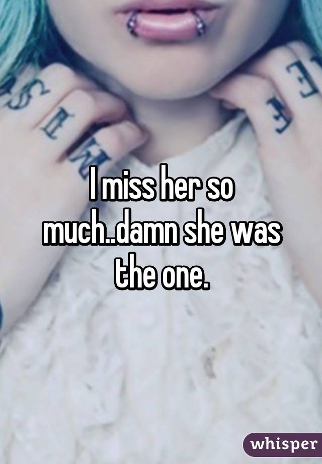 I miss her so much..damn she was the one.