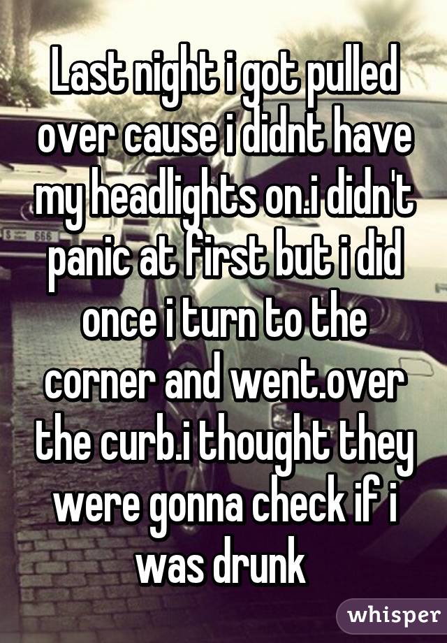 Last night i got pulled over cause i didnt have my headlights on.i didn't panic at first but i did once i turn to the corner and went.over the curb.i thought they were gonna check if i was drunk 