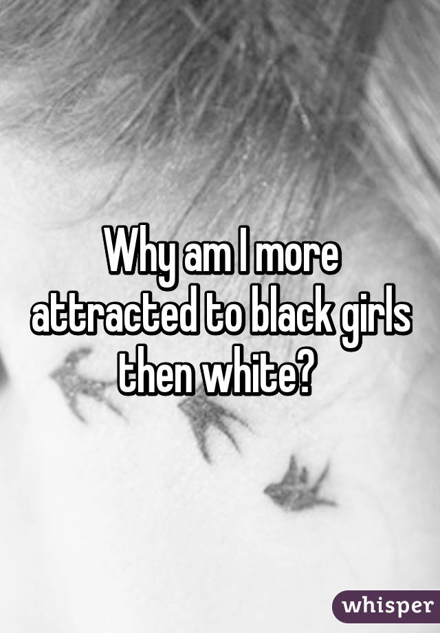 Why am I more attracted to black girls then white? 