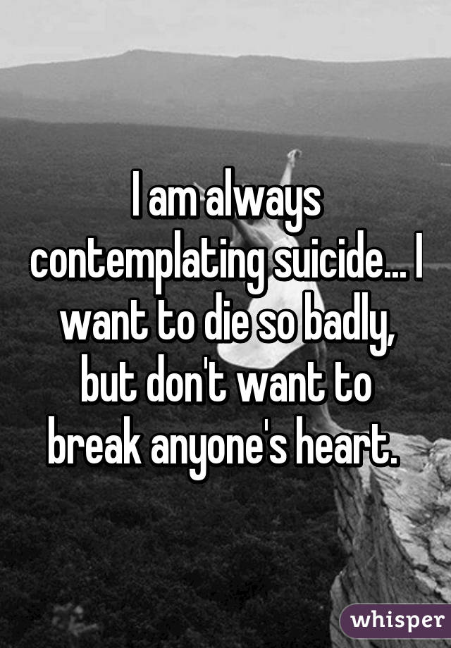 I am always contemplating suicide... I want to die so badly, but don't want to break anyone's heart. 