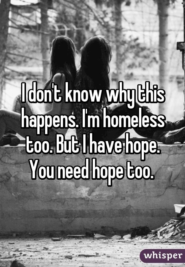 I don't know why this happens. I'm homeless too. But I have hope. You need hope too. 