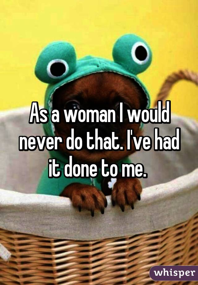 As a woman I would never do that. I've had it done to me. 