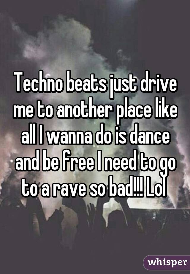 Techno beats just drive me to another place like all I wanna do is dance and be free I need to go to a rave so bad!!! Lol 