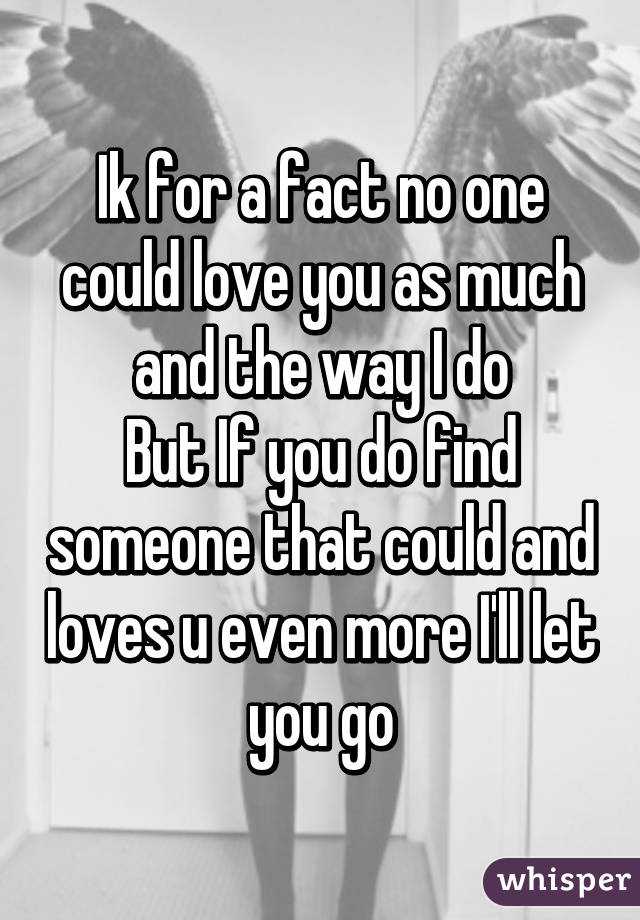 Ik for a fact no one could love you as much and the way I do
But If you do find someone that could and loves u even more I'll let you go