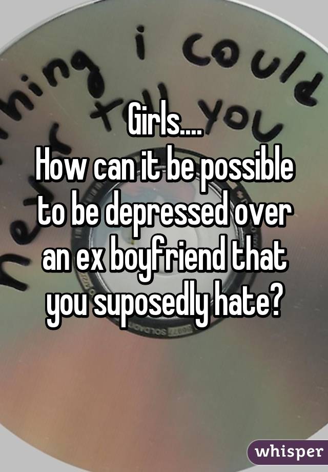 Girls....
How can it be possible to be depressed over an ex boyfriend that you suposedly hate?
