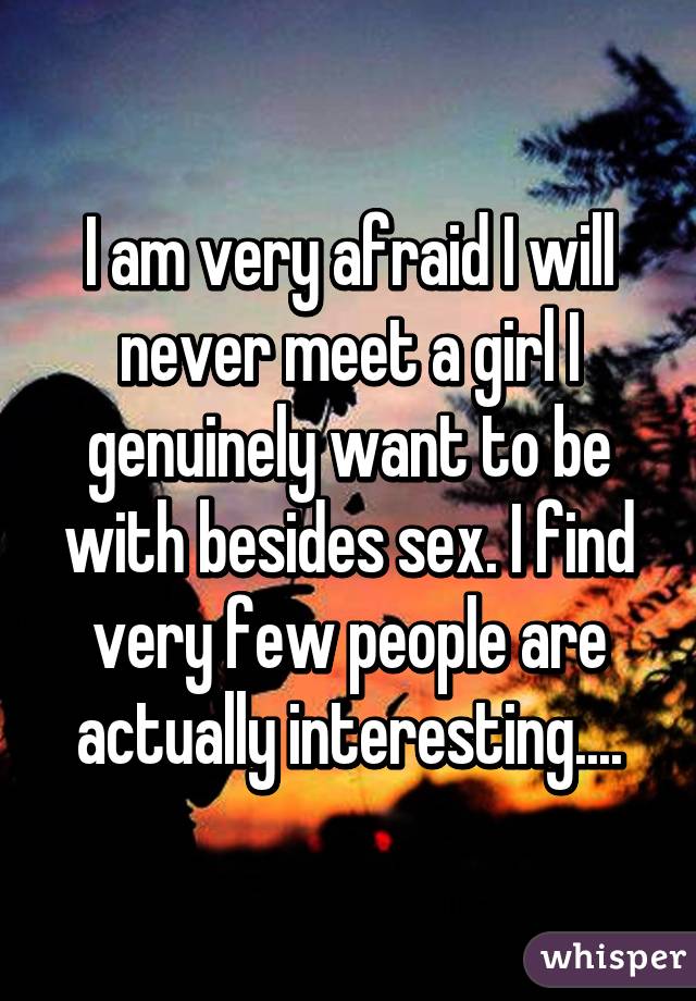 I am very afraid I will never meet a girl I genuinely want to be with besides sex. I find very few people are actually interesting....