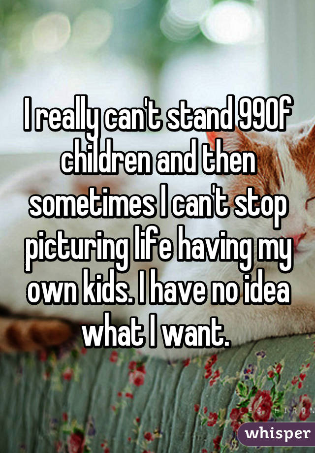 I really can't stand 99% of children and then sometimes I can't stop picturing life having my own kids. I have no idea what I want. 