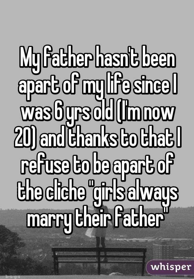 My father hasn't been apart of my life since I was 6 yrs old (I'm now 20) and thanks to that I refuse to be apart of the cliche "girls always marry their father"