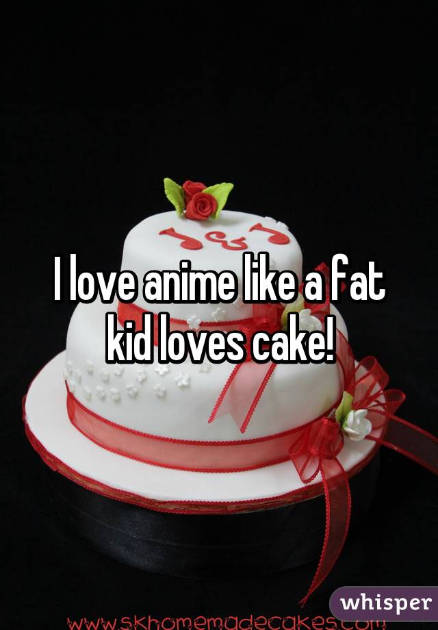 I love anime like a fat kid loves cake!