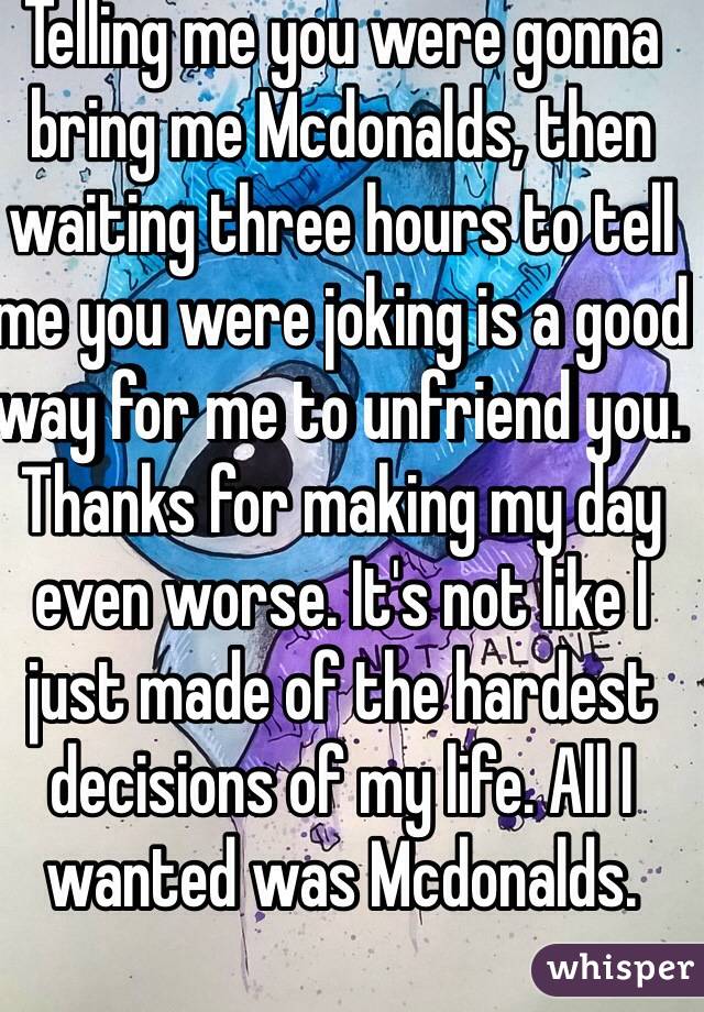 Telling me you were gonna bring me Mcdonalds, then waiting three hours to tell me you were joking is a good way for me to unfriend you. Thanks for making my day even worse. It's not like I just made of the hardest decisions of my life. All I wanted was Mcdonalds. 