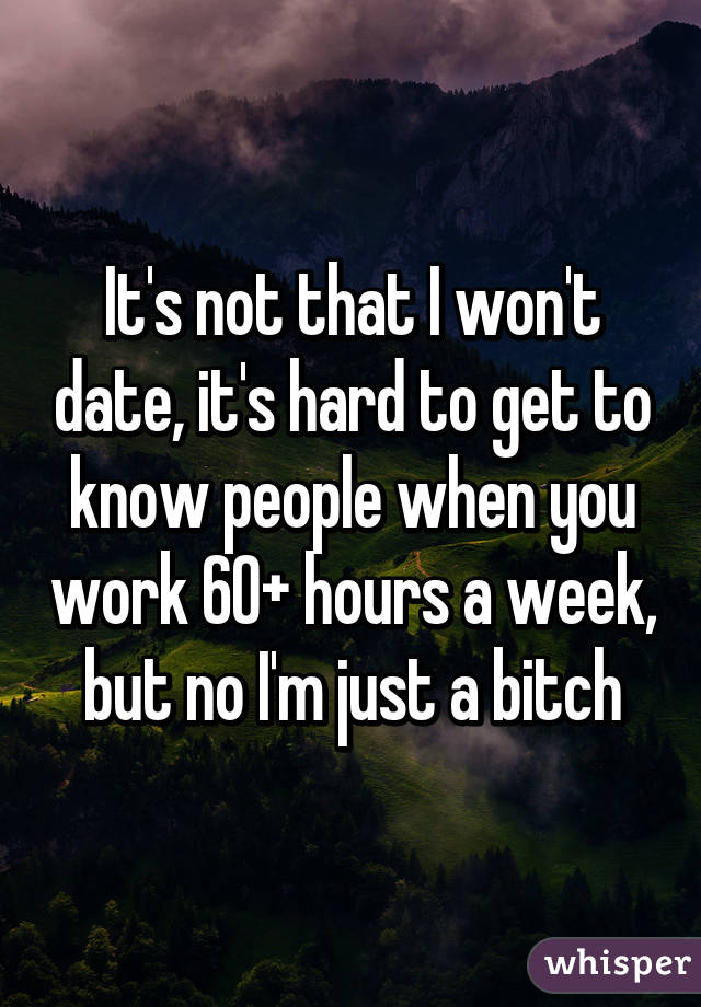 It's not that I won't date, it's hard to get to know people when you work 60+ hours a week, but no I'm just a bitch