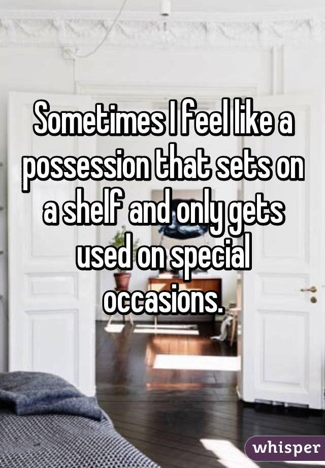 Sometimes I feel like a possession that sets on a shelf and only gets used on special occasions.
