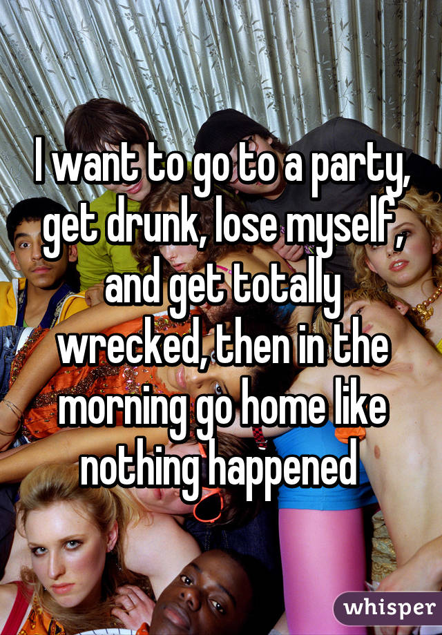 I want to go to a party, get drunk, lose myself, and get totally wrecked, then in the morning go home like nothing happened 