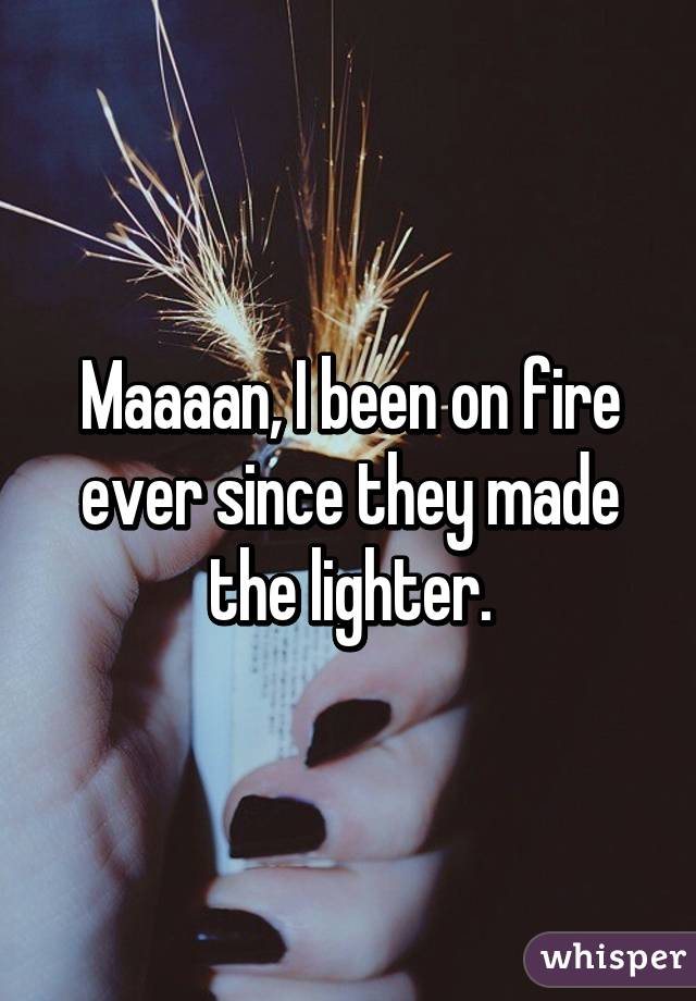 Maaaan, I been on fire ever since they made the lighter.