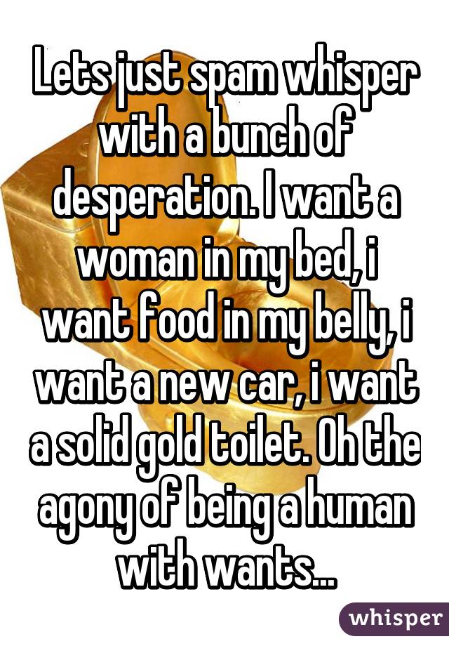 Lets just spam whisper with a bunch of desperation. I want a woman in my bed, i want food in my belly, i want a new car, i want a solid gold toilet. Oh the agony of being a human with wants...