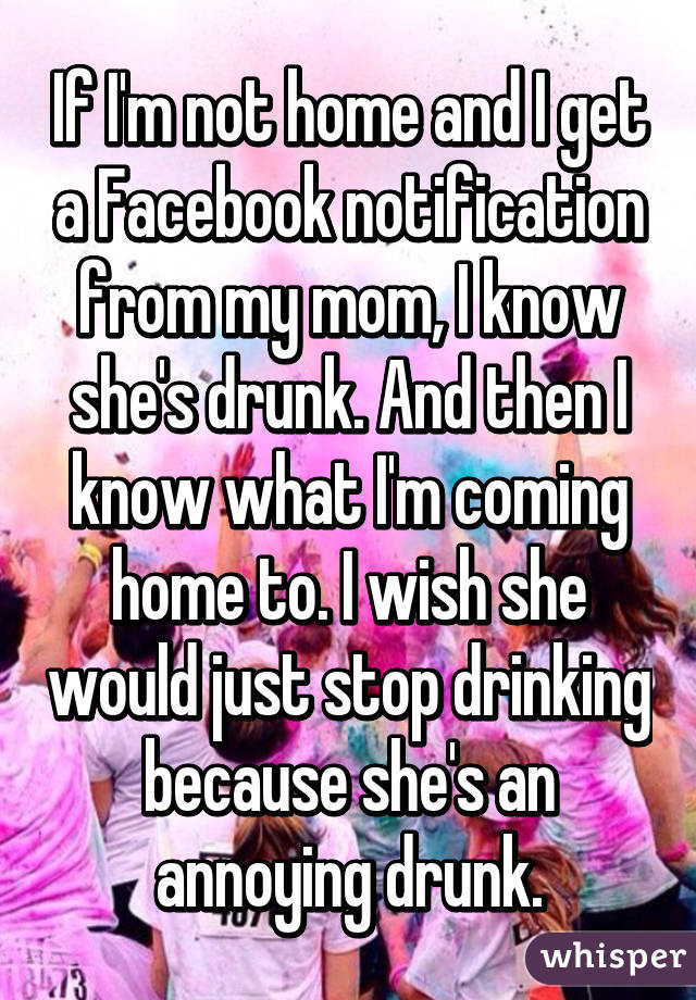 If I'm not home and I get a Facebook notification from my mom, I know she's drunk. And then I know what I'm coming home to. I wish she would just stop drinking because she's an annoying drunk.