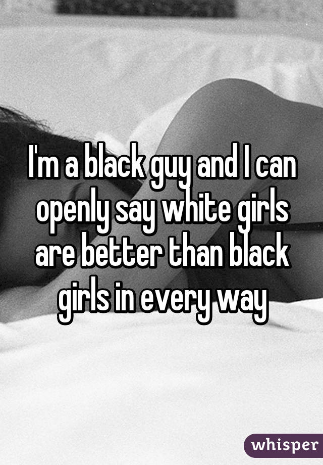 I'm a black guy and I can openly say white girls are better than black girls in every way