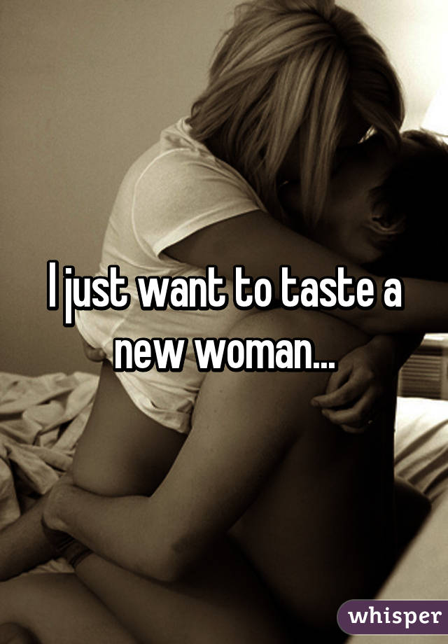 I just want to taste a new woman...