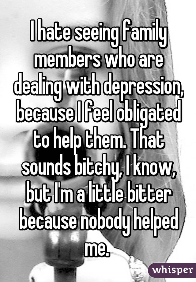 I hate seeing family members who are dealing with depression, because I feel obligated to help them. That sounds bitchy, I know, but I'm a little bitter because nobody helped me. 