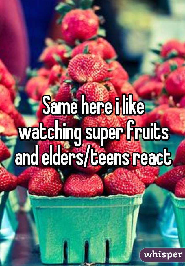 Same here i like watching super fruits and elders/teens react