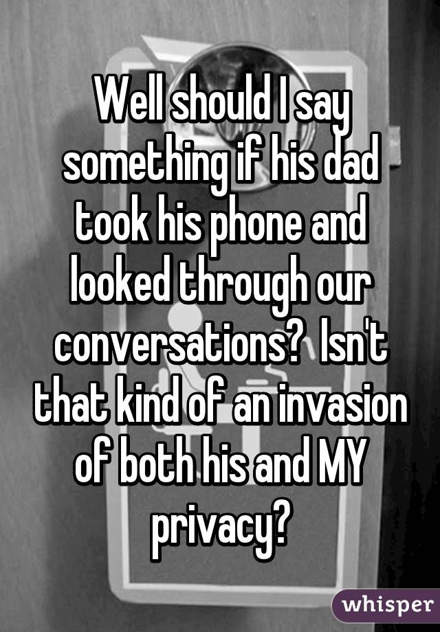 Well should I say something if his dad took his phone and looked through our conversations?  Isn't that kind of an invasion of both his and MY privacy?