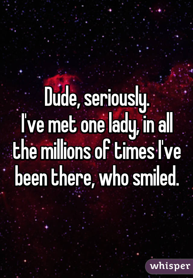 Dude, seriously.
I've met one lady, in all the millions of times I've been there, who smiled.