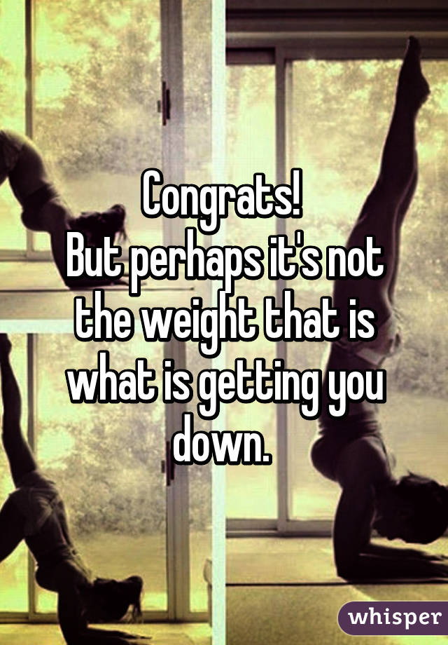 Congrats! 
But perhaps it's not the weight that is what is getting you down. 