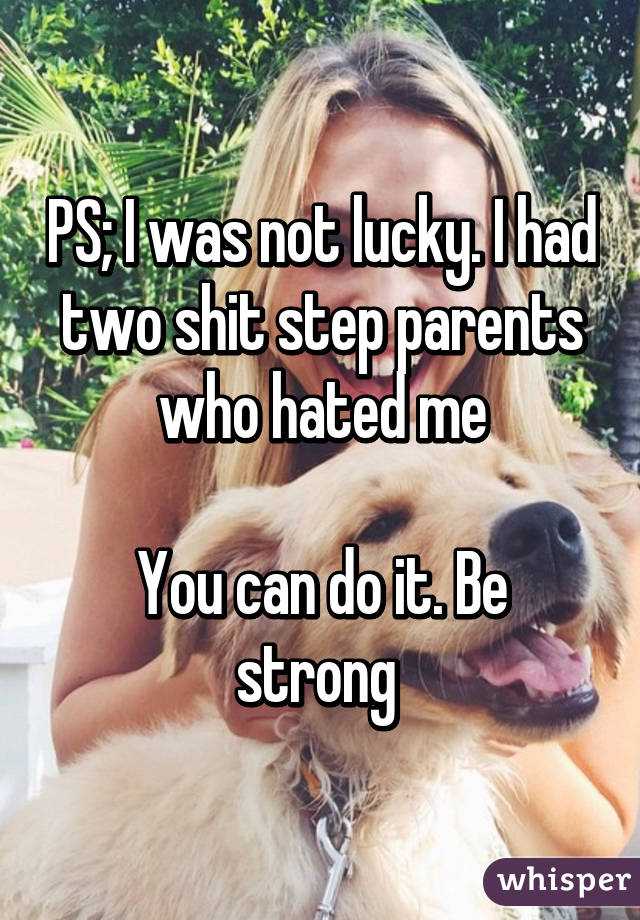 PS; I was not lucky. I had two shit step parents who hated me

You can do it. Be strong 