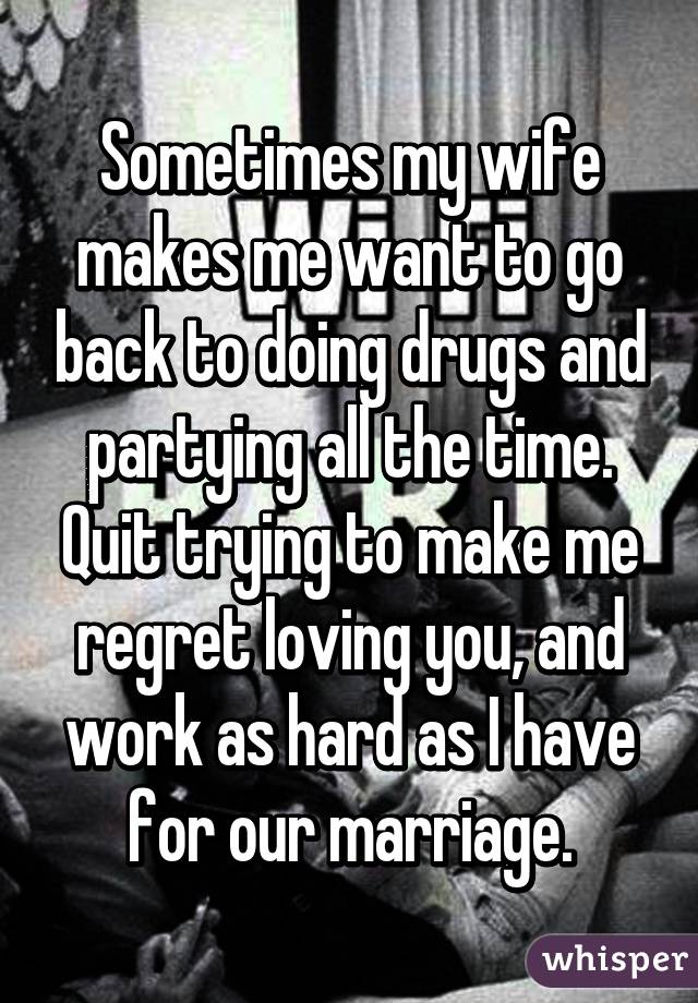 Sometimes my wife makes me want to go back to doing drugs and partying all the time. Quit trying to make me regret loving you, and work as hard as I have for our marriage.