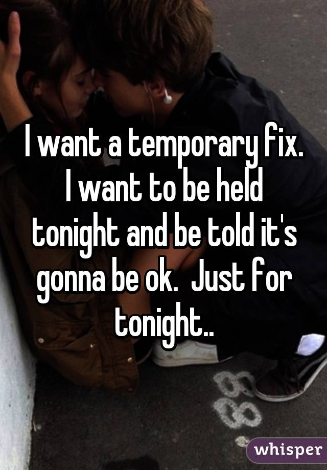 I want a temporary fix. I want to be held tonight and be told it's gonna be ok.  Just for tonight..