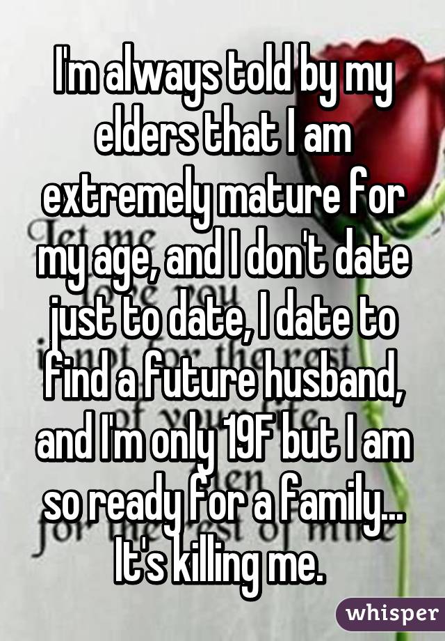 I'm always told by my elders that I am extremely mature for my age, and I don't date just to date, I date to find a future husband, and I'm only 19F but I am so ready for a family... It's killing me. 