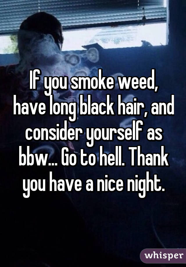 If you smoke weed, have long black hair, and consider yourself as bbw... Go to hell. Thank you have a nice night.