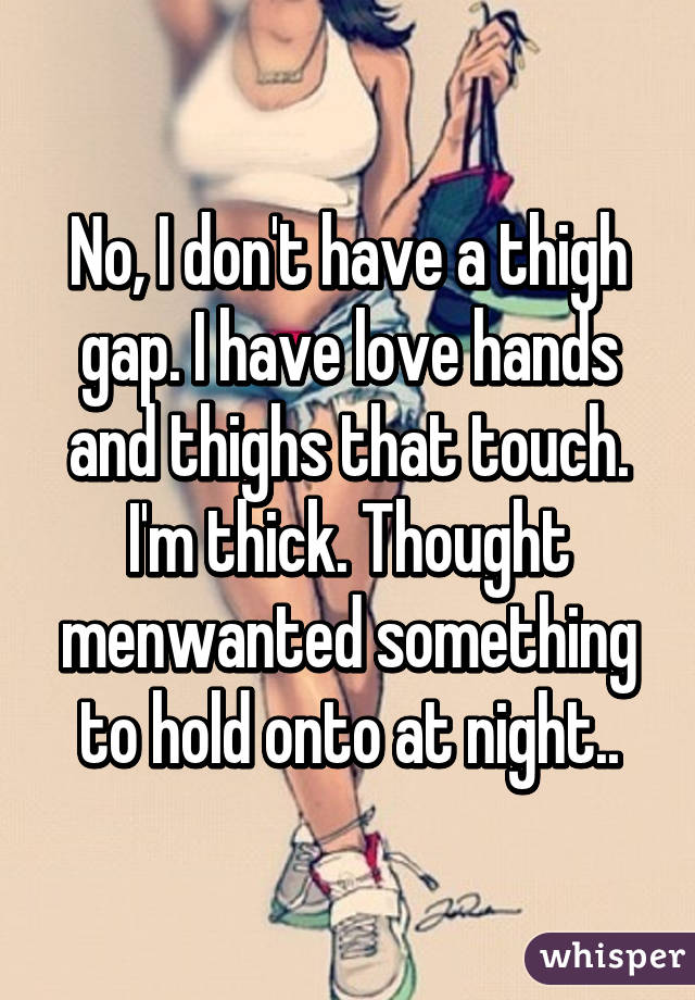 No, I don't have a thigh gap. I have love hands and thighs that touch. I'm thick. Thought menwanted something to hold onto at night..