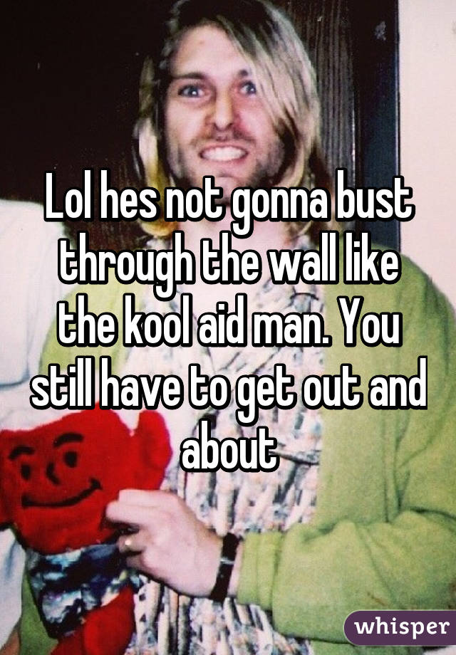 Lol hes not gonna bust through the wall like the kool aid man. You still have to get out and about