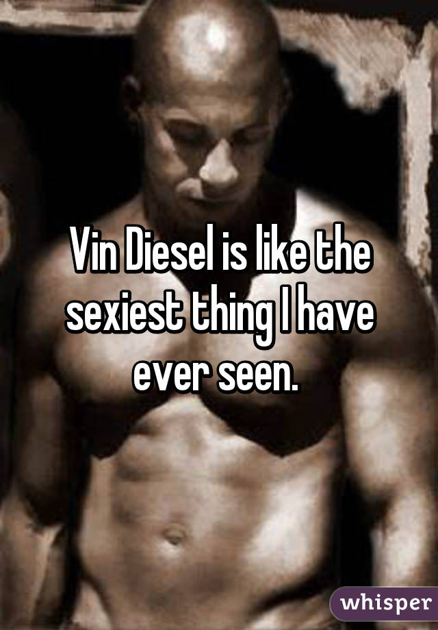 Vin Diesel is like the sexiest thing I have ever seen. 