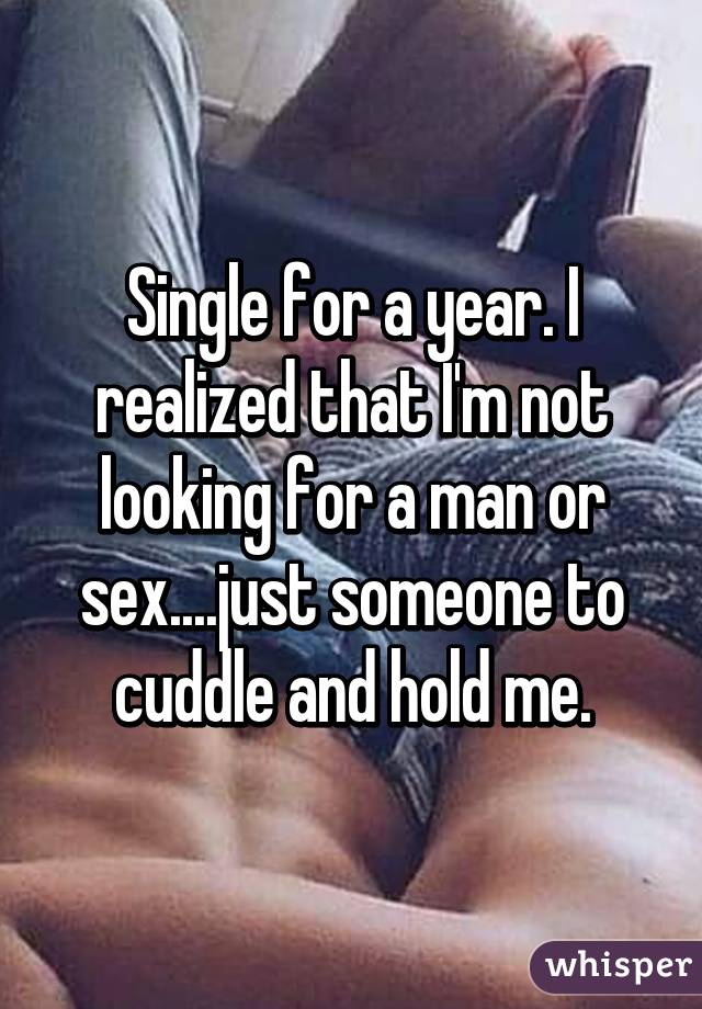 Single for a year. I realized that I'm not looking for a man or sex....just someone to cuddle and hold me.