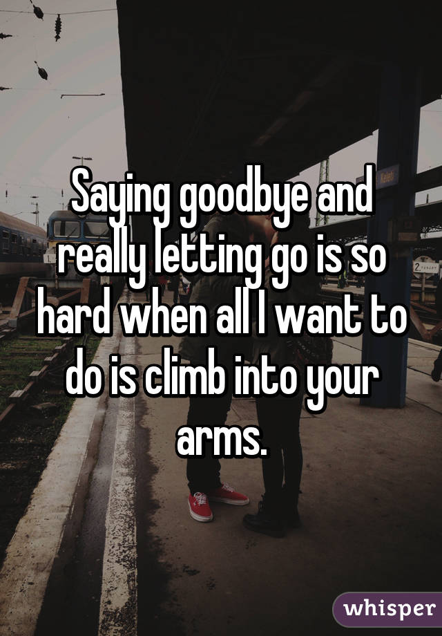 Saying goodbye and really letting go is so hard when all I want to do is climb into your arms.