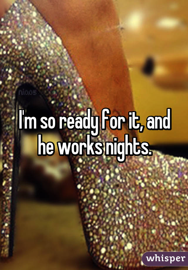 I'm so ready for it, and he works nights.