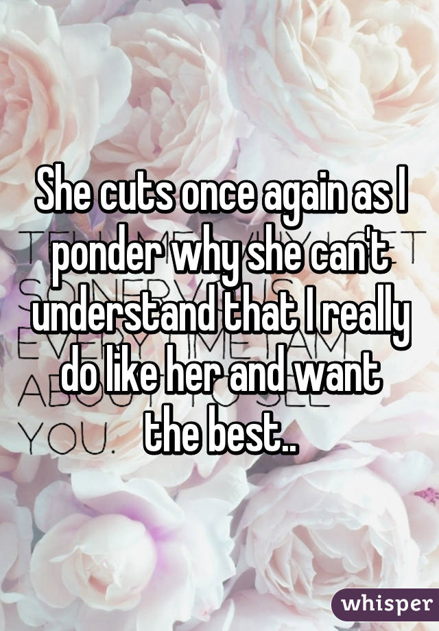 She cuts once again as I ponder why she can't understand that I really do like her and want the best..