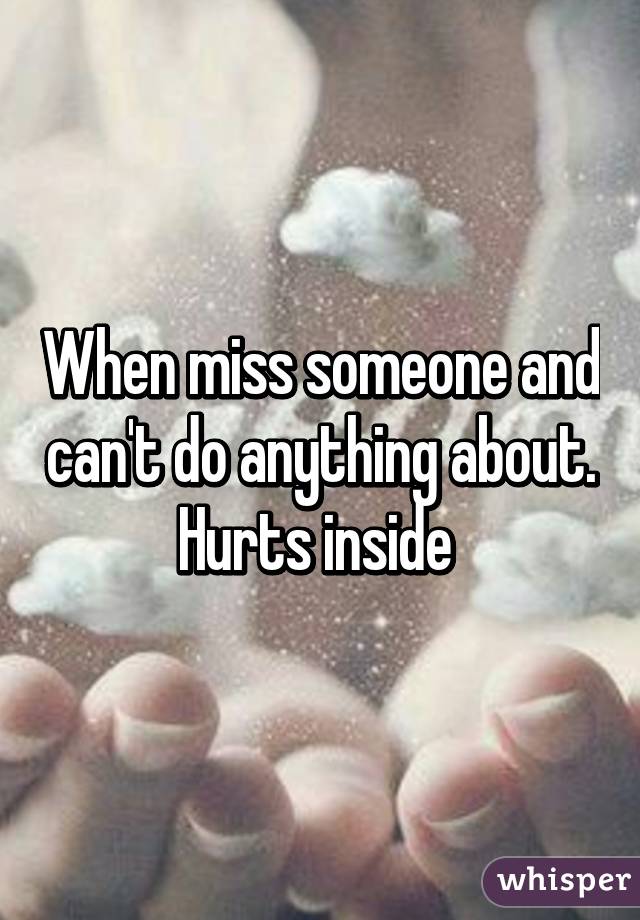 When miss someone and can't do anything about. Hurts inside 