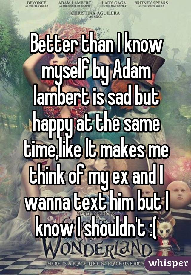 Better than I know myself by Adam lambert is sad but happy at the same time,like It makes me think of my ex and I wanna text him but I know I shouldn't :(