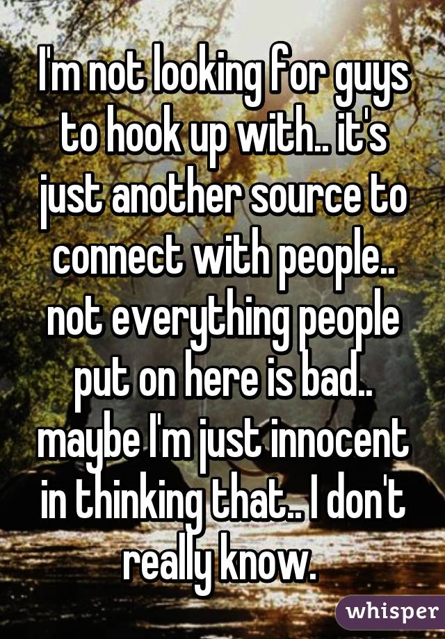 I'm not looking for guys to hook up with.. it's just another source to connect with people.. not everything people put on here is bad.. maybe I'm just innocent in thinking that.. I don't really know. 